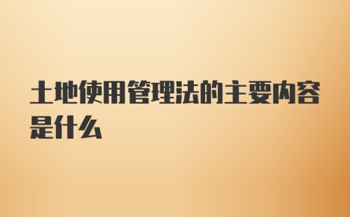 土地使用管理法的主要内容是什么