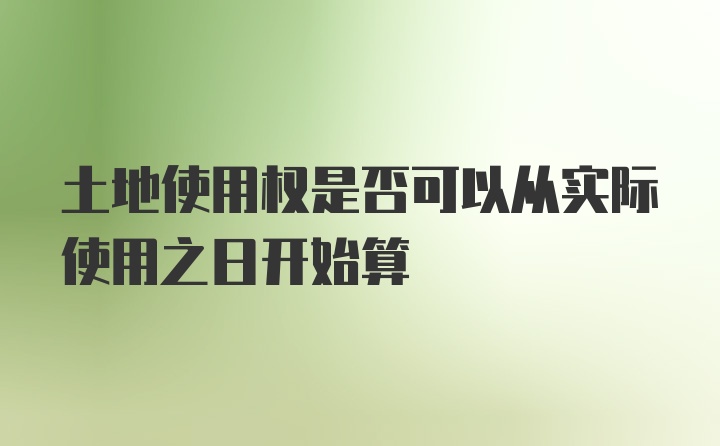 土地使用权是否可以从实际使用之日开始算