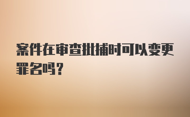 案件在审查批捕时可以变更罪名吗？