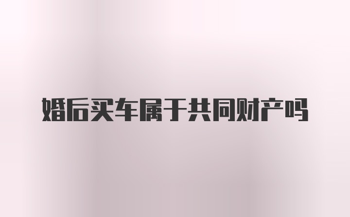 婚后买车属于共同财产吗