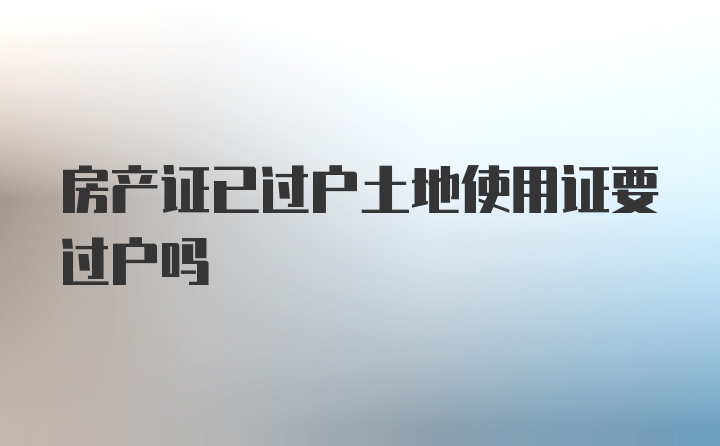 房产证已过户土地使用证要过户吗