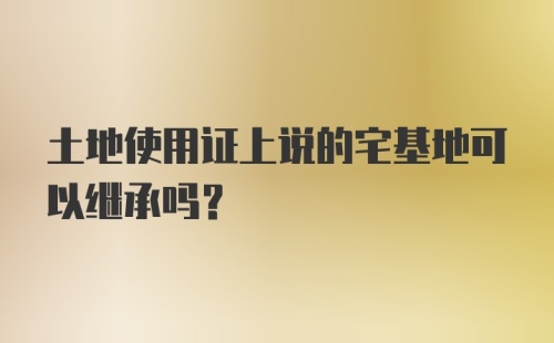 土地使用证上说的宅基地可以继承吗？