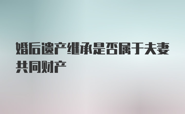 婚后遗产继承是否属于夫妻共同财产