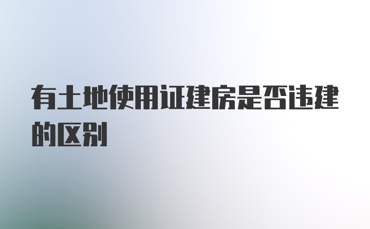 有土地使用证建房是否违建的区别