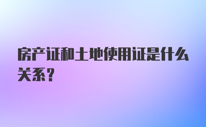 房产证和土地使用证是什么关系？