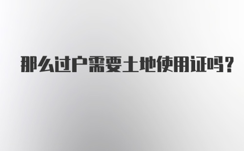 那么过户需要土地使用证吗？