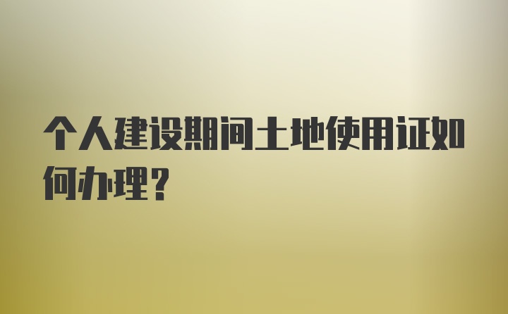 个人建设期间土地使用证如何办理？