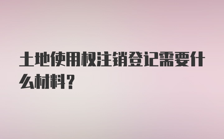 土地使用权注销登记需要什么材料？