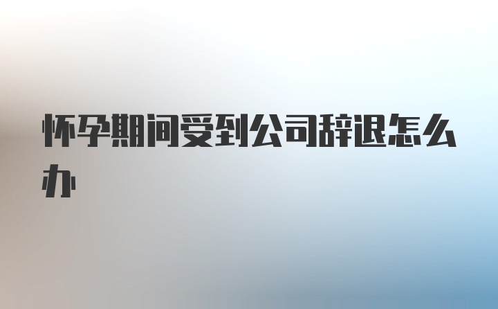 怀孕期间受到公司辞退怎么办