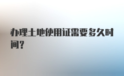 办理土地使用证需要多久时间?