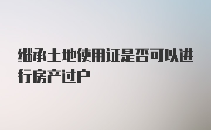 继承土地使用证是否可以进行房产过户