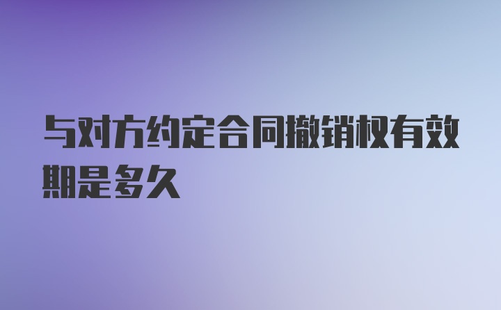 与对方约定合同撤销权有效期是多久