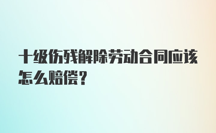 十级伤残解除劳动合同应该怎么赔偿？