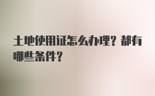 土地使用证怎么办理？都有哪些条件？