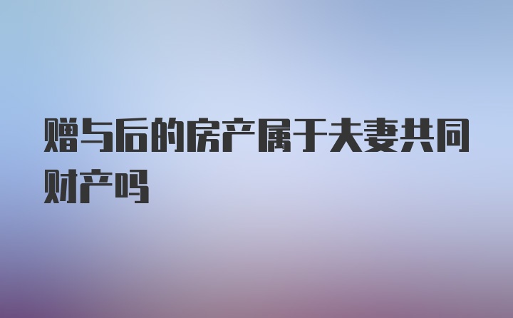 赠与后的房产属于夫妻共同财产吗