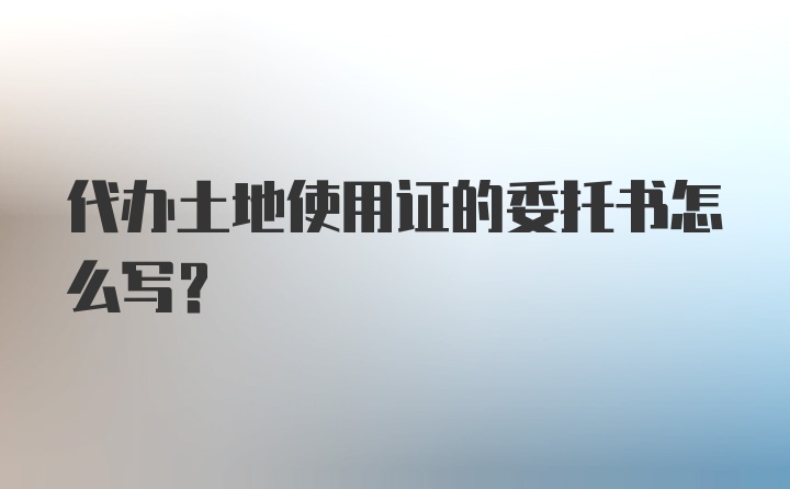 代办土地使用证的委托书怎么写？