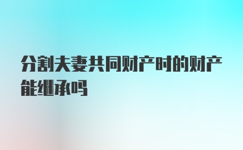 分割夫妻共同财产时的财产能继承吗