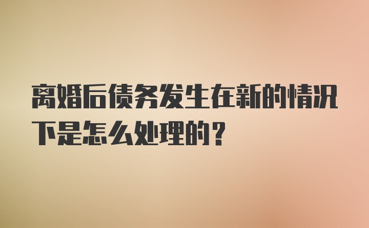 离婚后债务发生在新的情况下是怎么处理的？