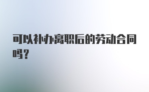 可以补办离职后的劳动合同吗？