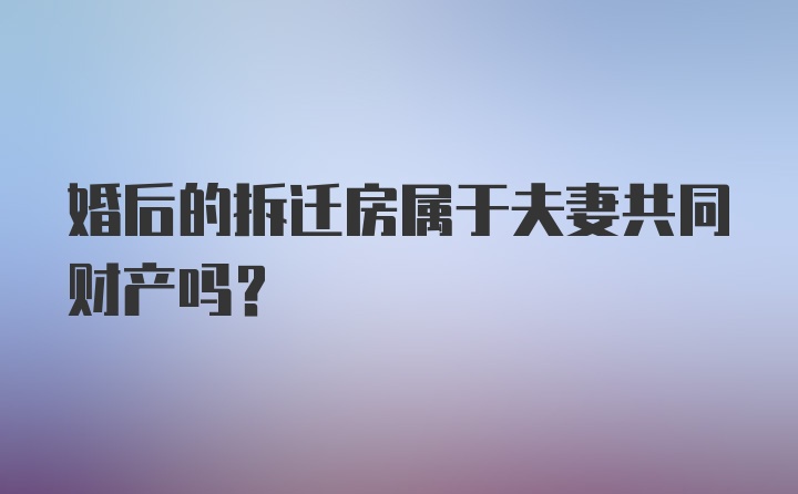 婚后的拆迁房属于夫妻共同财产吗?