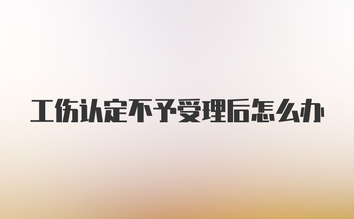 工伤认定不予受理后怎么办