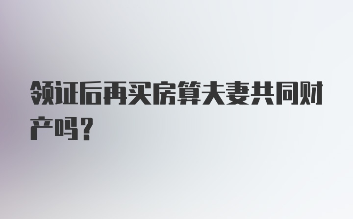 领证后再买房算夫妻共同财产吗？