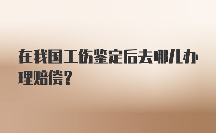 在我国工伤鉴定后去哪儿办理赔偿？