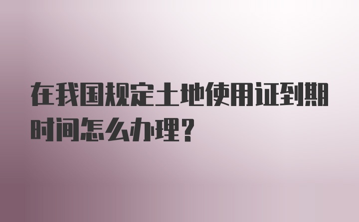 在我国规定土地使用证到期时间怎么办理？