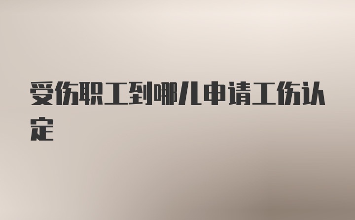 受伤职工到哪儿申请工伤认定