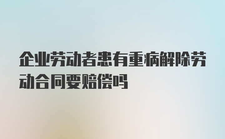 企业劳动者患有重病解除劳动合同要赔偿吗