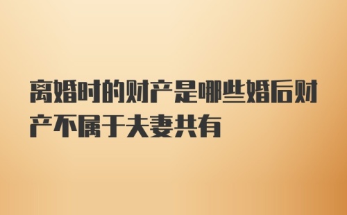 离婚时的财产是哪些婚后财产不属于夫妻共有