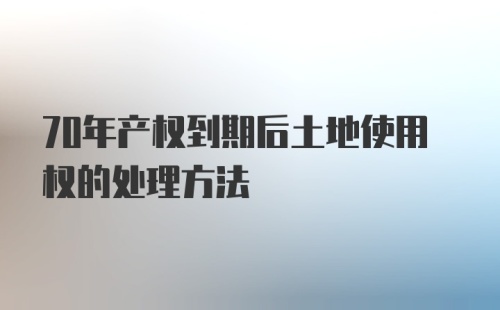 70年产权到期后土地使用权的处理方法