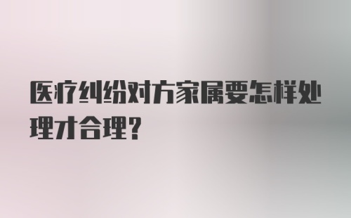 医疗纠纷对方家属要怎样处理才合理？