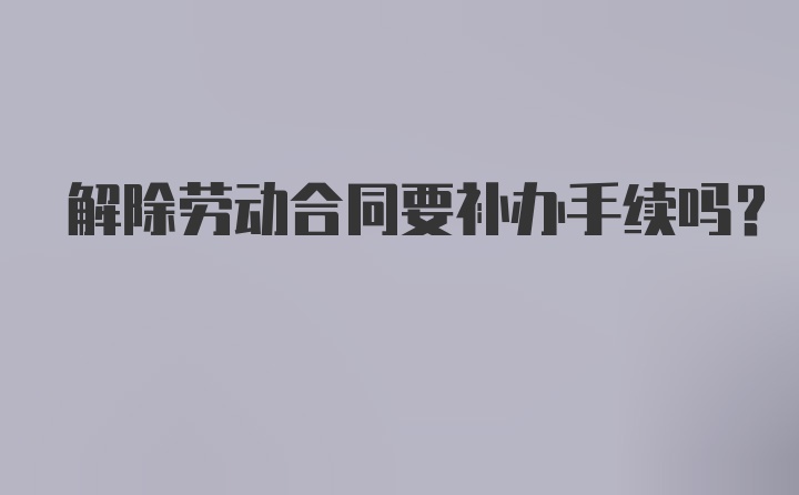 解除劳动合同要补办手续吗？