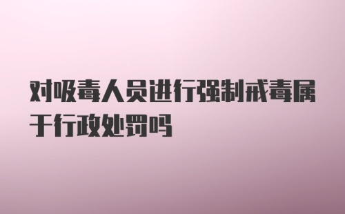 对吸毒人员进行强制戒毒属于行政处罚吗