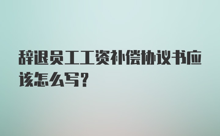 辞退员工工资补偿协议书应该怎么写？