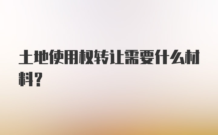 土地使用权转让需要什么材料？