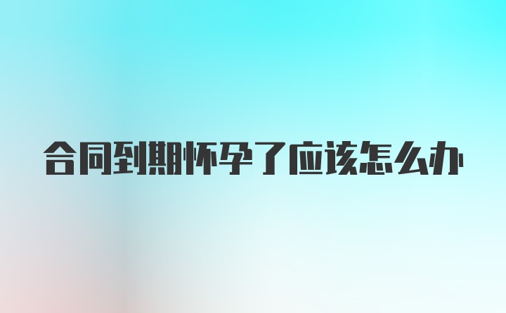 合同到期怀孕了应该怎么办