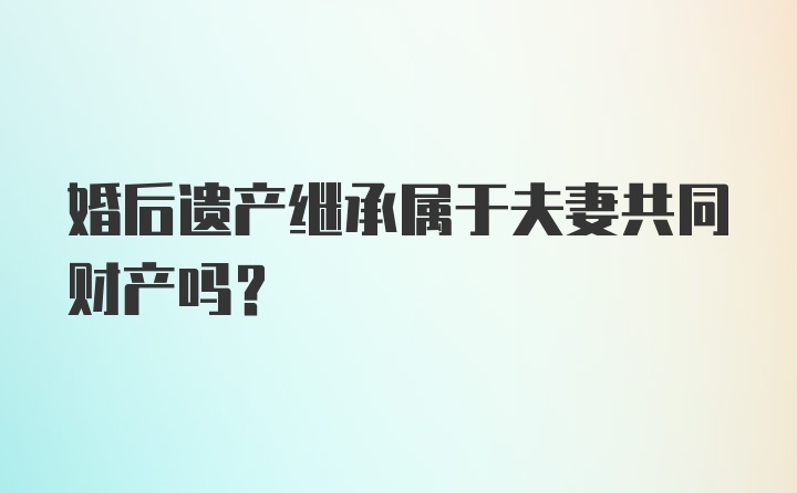 婚后遗产继承属于夫妻共同财产吗?