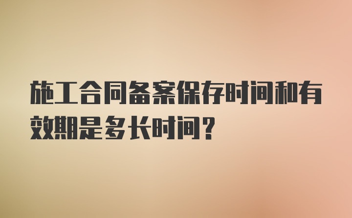 施工合同备案保存时间和有效期是多长时间？