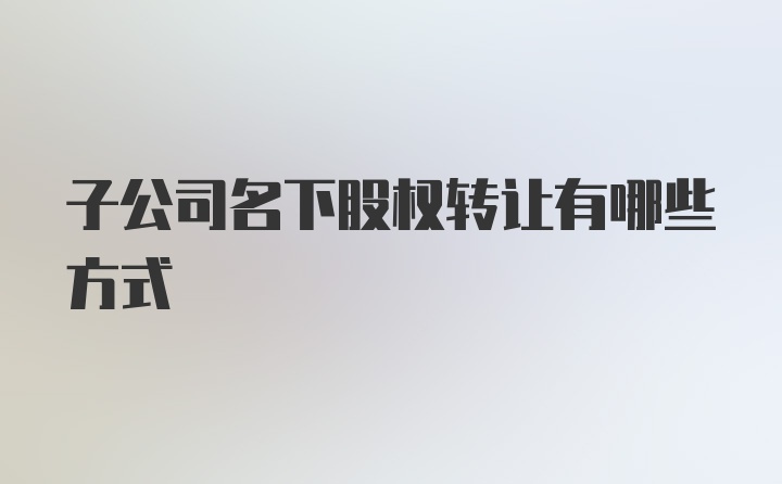 子公司名下股权转让有哪些方式