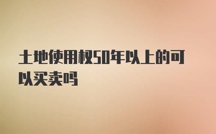 土地使用权50年以上的可以买卖吗