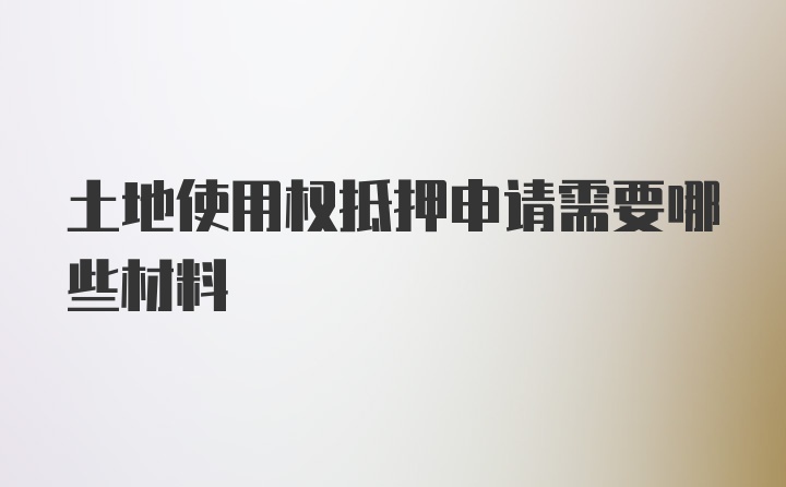 土地使用权抵押申请需要哪些材料