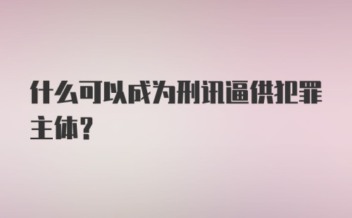 什么可以成为刑讯逼供犯罪主体？