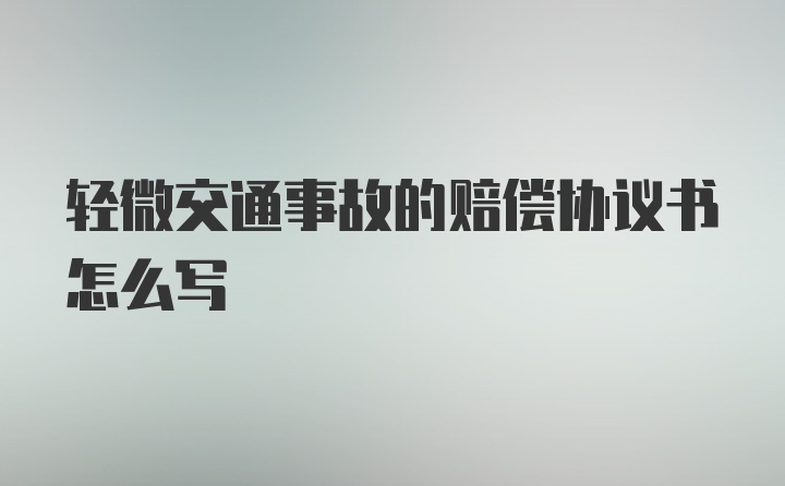 轻微交通事故的赔偿协议书怎么写