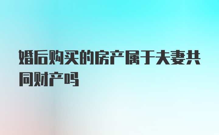 婚后购买的房产属于夫妻共同财产吗