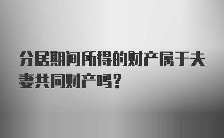 分居期间所得的财产属于夫妻共同财产吗？