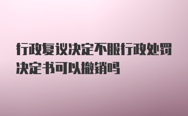 行政复议决定不服行政处罚决定书可以撤销吗