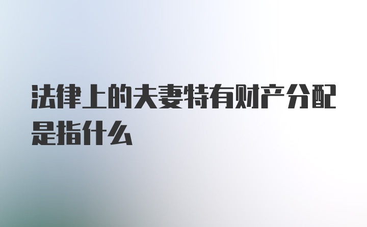 法律上的夫妻特有财产分配是指什么