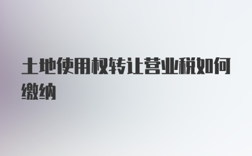 土地使用权转让营业税如何缴纳